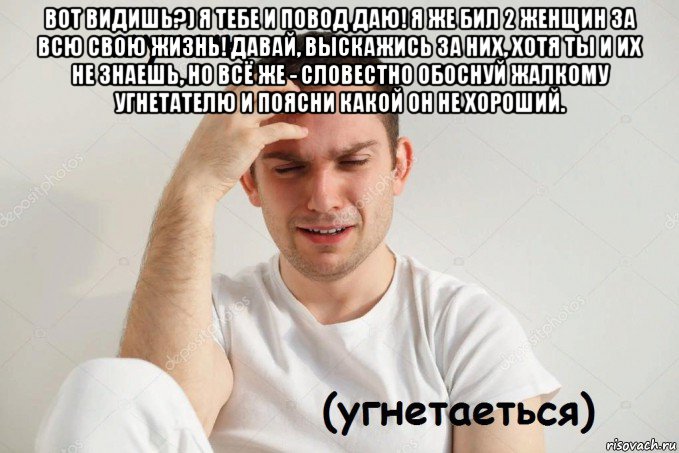 вот видишь?) я тебе и повод даю! я же бил 2 женщин за всю свою жизнь! давай, выскажись за них, хотя ты и их не знаешь, но всё же - словестно обоснуй жалкому угнетателю и поясни какой он не хороший. 