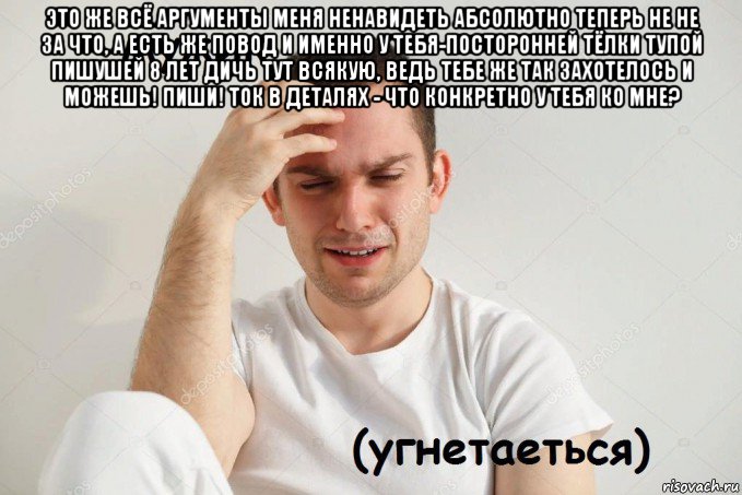 это же всё аргументы меня ненавидеть абсолютно теперь не не за что, а есть же повод и именно у тебя-посторонней тёлки тупой пишушей 8 лет дичь тут всякую, ведь тебе же так захотелось и можешь! пиши! ток в деталях - что конкретно у тебя ко мне? 
