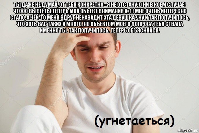 ты даже не думай, от тебя конкретно - я не отстану.)) ни в коем случае! чтооо вы!!)) ты теперь мой объект внимания №1 ! мне очень интересно стало, а чёй-то меня вдруг ненавидит эта девушка? ну и так получилось, что хоть вас таких и много, но объектом моего допроса тебя ствала именно ты. так получилось. теперь объясняйся. 