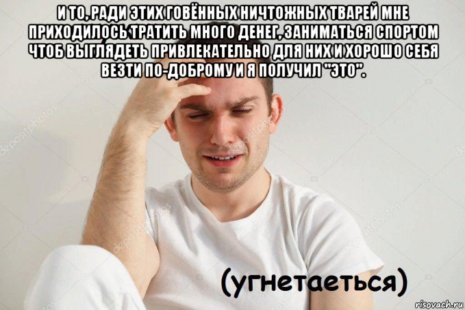 и то, ради этих говённых ничтожных тварей мне приходилось тратить много денег, заниматься спортом чтоб выглядеть привлекательно для них и хорошо себя везти по-доброму и я получил "это". 
