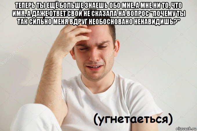 теперь ты ещё больше знаешь обо мне, а мне ни то, что имя, а даже ответ свой не сказала на вопрос "почему ты так сильно меня вдруг необосновано ненавидишь?" 