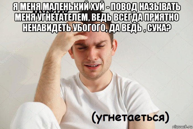 я меня маленький хуй - повод называть меня угнетателем, ведь всегда приятно ненавидеть убогого, да ведь , сука? 