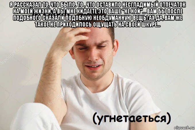 я рассказал то, что было. то , что оставило несгладимый отпечаток на моей жизни, а вы мне кидаете это ваше "не ной"... вам бы после подобного сказали подобную необдуманную вещь! ах да, вам же такое не приходилось ощущать на своей шкуре... 