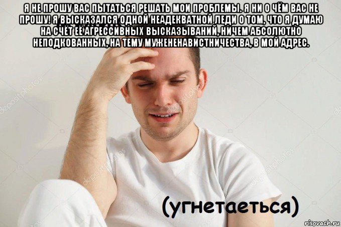 я не прошу вас пытаться решать мои проблемы. я ни о чём вас не прошу! я высказался одной неадекватной леди о том, что я думаю на счёт её агрессивных высказываний, ничем абсолютно неподкованных, на тему мужененавистничества, в мой адрес. 