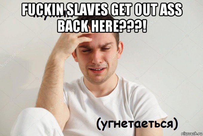 fuckin slaves get out ass back here???! 