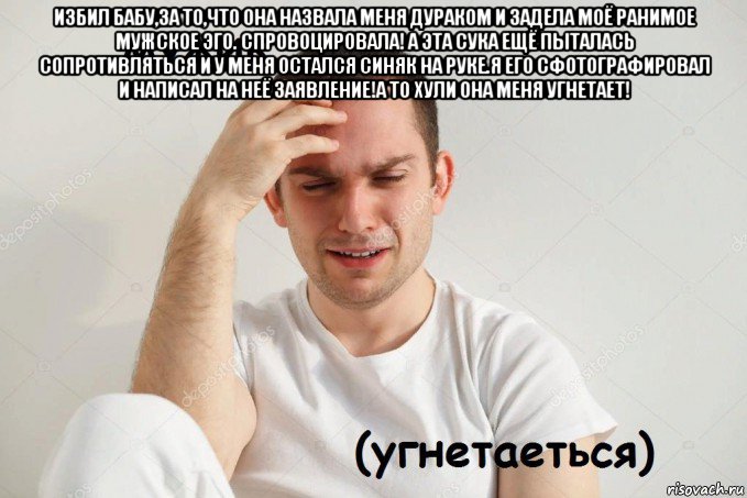 избил бабу,за то,что она назвала меня дураком и задела моё ранимое мужское эго. спровоцировала! а эта сука ещё пыталась сопротивляться и у меня остался синяк на руке.я его сфотографировал и написал на неё заявление!а то хули она меня угнетает! 