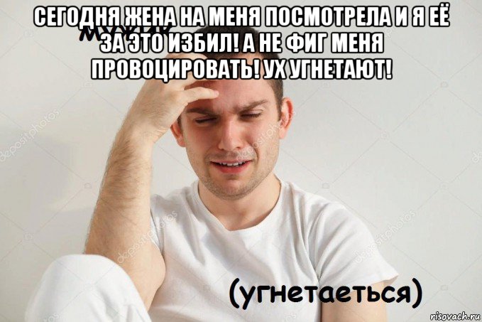 сегодня жена на меня посмотрела и я её за это избил! а не фиг меня провоцировать! ух угнетают! 