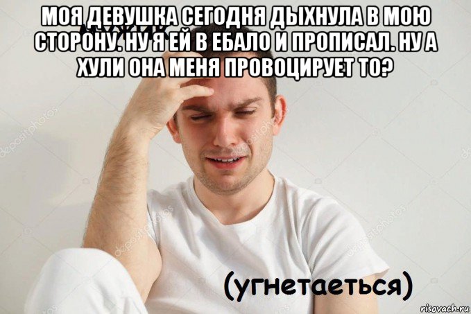 моя девушка сегодня дыхнула в мою сторону. ну я ей в ебало и прописал. ну а хули она меня провоцирует то? 