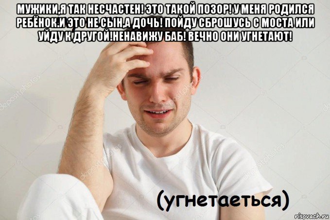 мужики,я так несчастен! это такой позор! у меня родился ребёнок.и это не сын,а дочь! пойду сброшусь с моста или уйду к другой!ненавижу баб! вечно они угнетают! 