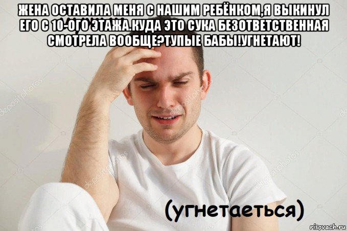 жена оставила меня с нашим ребёнком,я выкинул его с 10-ого этажа.куда это сука безответственная смотрела вообще?тупые бабы!угнетают! 