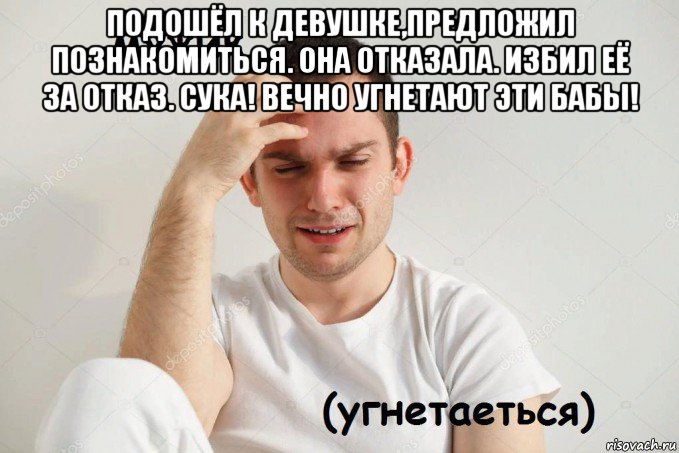 подошёл к девушке,предложил познакомиться. она отказала. избил её за отказ. сука! вечно угнетают эти бабы! 