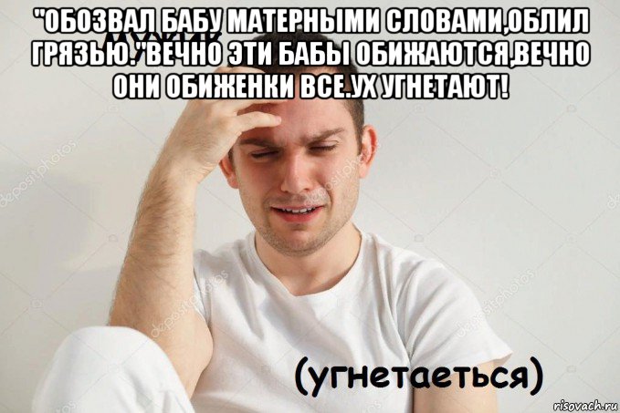 "обозвал бабу матерными словами,облил грязью."вечно эти бабы обижаются,вечно они обиженки все.ух угнетают! 