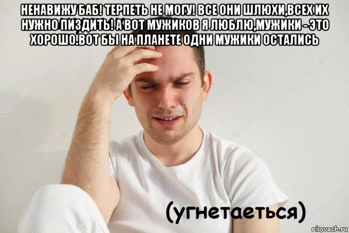 ненавижу баб! терпеть не могу! все они шлюхи,всех их нужно пиздить! а вот мужиков я люблю,мужики - это хорошо.вот бы на планете одни мужики остались 