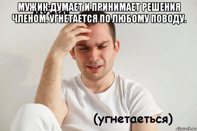 мужик:думает и принимает решения членом. угнетается по любому поводу. 