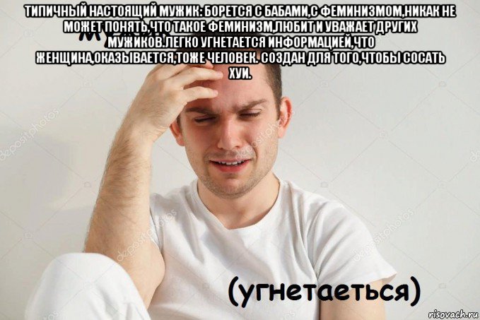 типичный настоящий мужик: борется с бабами,с феминизмом,никак не может понять,что такое феминизм,любит и уважает других мужиков.легко угнетается информацией,что женщина,оказывается,тоже человек. создан для того,чтобы сосать хуи. 