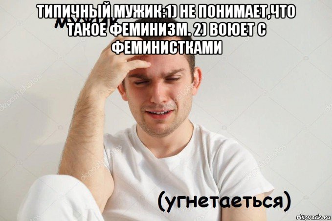 типичный мужик:1) не понимает,что такое феминизм. 2) воюет с феминистками 