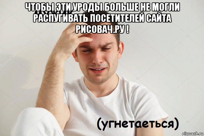 чтобы эти уроды больше не могли распугивать посетителей сайта рисовач.ру ! 