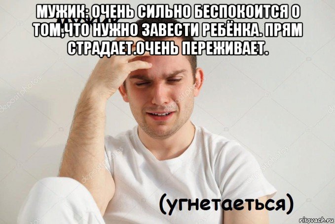 мужик: очень сильно беспокоится о том,что нужно завести ребёнка. прям страдает.очень переживает. 