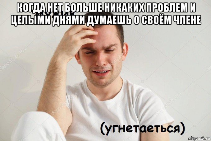 когда нет больше никаких проблем и целыми днями думаешь о своём члене 