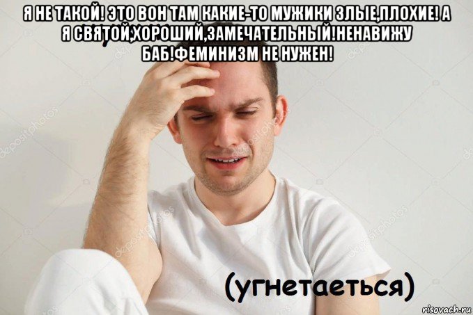 я не такой! это вон там какие-то мужики злые,плохие! а я святой,хороший,замечательный!ненавижу баб!феминизм не нужен! 