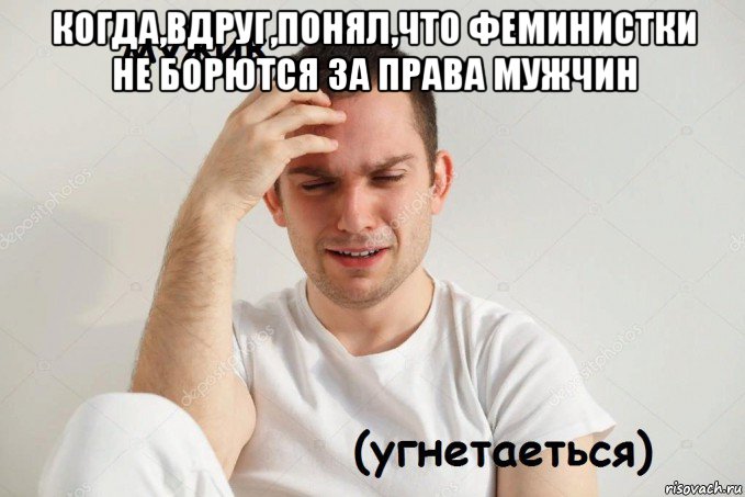когда,вдруг,понял,что феминистки не борются за права мужчин 