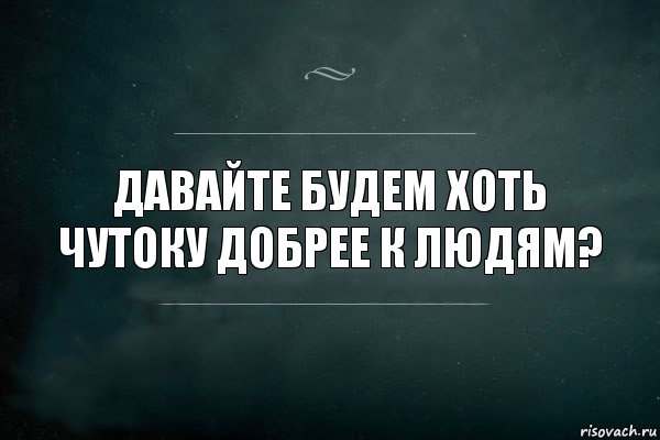 Давайте будем хоть чутоку добрее к людям?