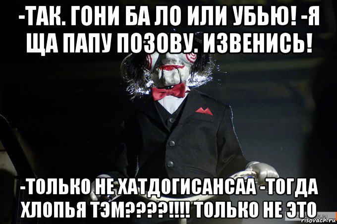-так. гони ба ло или убью! -я ща папу позову. извенись! -только не хатдогисансаа -тогда хлопья тэм????!!!! только не это