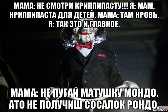 мама: не смотри криппипасту!!! я: мам, криппипаста для детей. мама: там кровь. я: так это и главное. мама: не пугай матушку мондо. ато не получиш сосалок рондо.