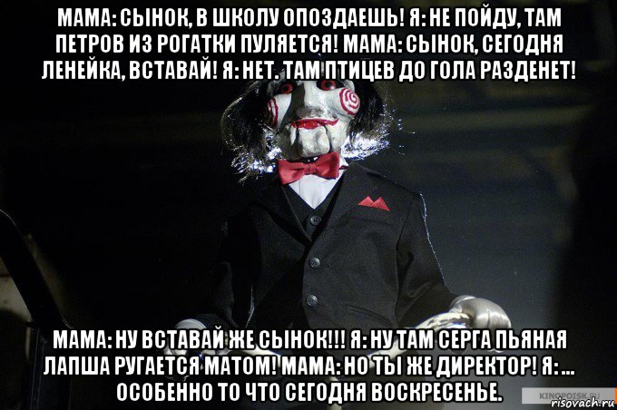 мама: сынок, в школу опоздаешь! я: не пойду, там петров из рогатки пуляется! мама: сынок, сегодня ленейка, вставай! я: нет. там птицев до гола разденет! мама: ну вставай же сынок!!! я: ну там серга пьяная лапша ругается матом! мама: но ты же директор! я: ... особенно то что сегодня воскресенье.