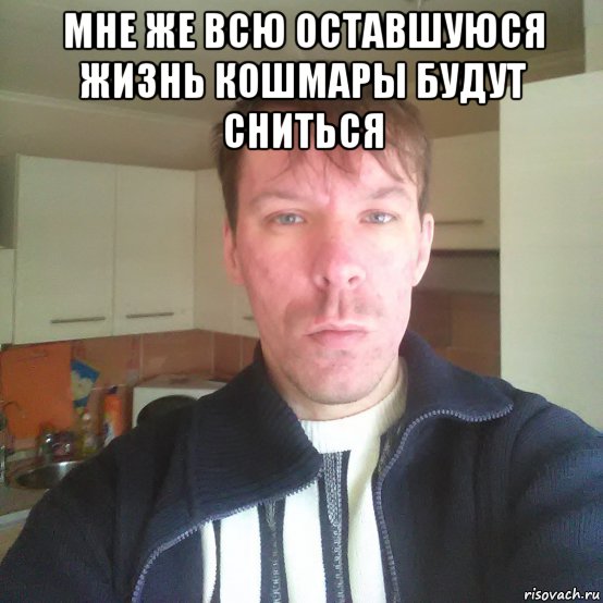 мне же всю оставшуюся жизнь кошмары будут сниться 