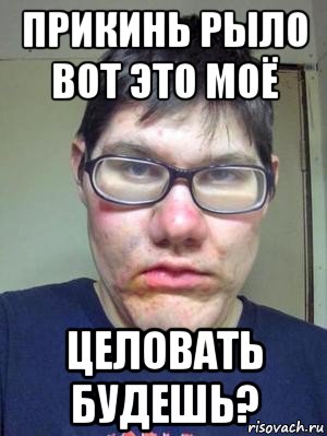 прикинь рыло вот это моё целовать будешь?