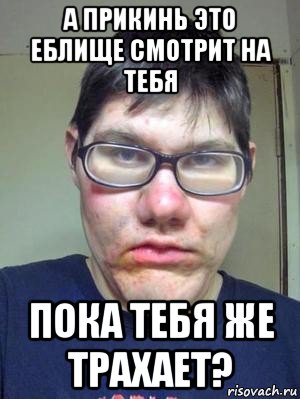 а прикинь это еблище смотрит на тебя пока тебя же трахает?