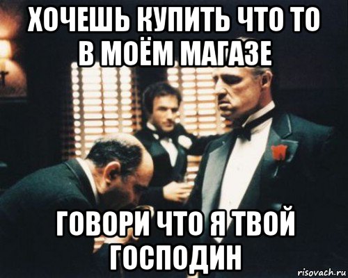 хочешь купить что то в моём магазе говори что я твой господин