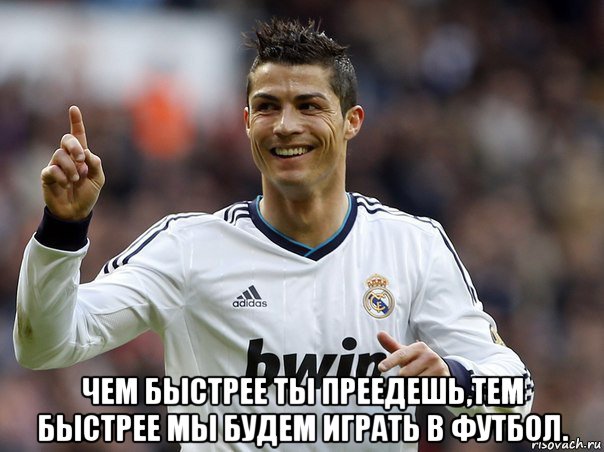  чем быстрее ты преедешь,тем быстрее мы будем играть в футбол.