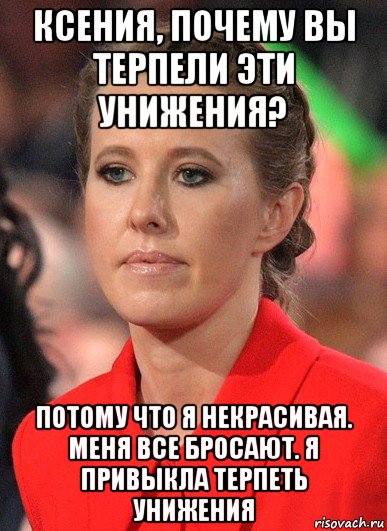 ксения, почему вы терпели эти унижения? потому что я некрасивая. меня все бросают. я привыкла терпеть унижения
