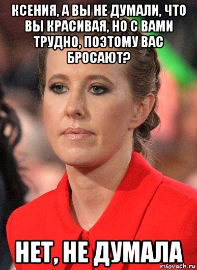ксения, а вы не думали, что вы красивая, но с вами трудно, поэтому вас бросают? нет, не думала