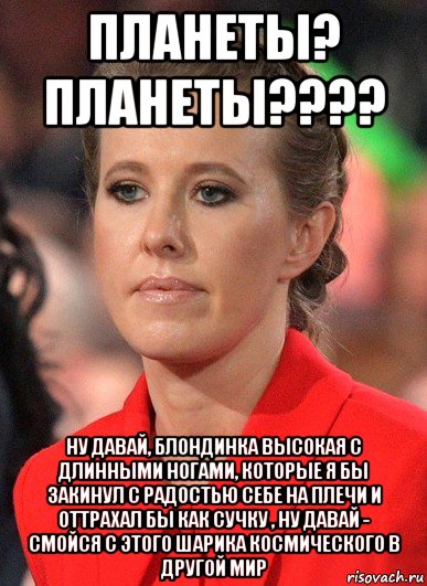 планеты? планеты???? ну давай, блондинка высокая с длинными ногами, которые я бы закинул с радостью себе на плечи и оттрахал бы как сучку , ну давай - смойся с этого шарика космического в другой мир