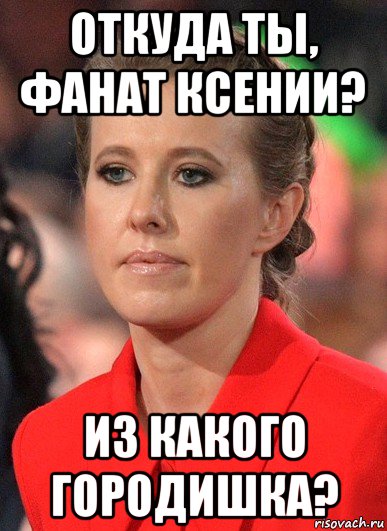 откуда ты, фанат ксении? из какого городишка?