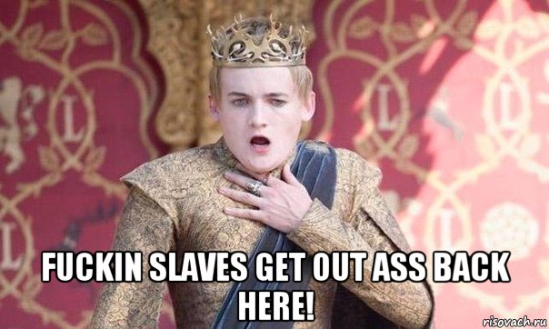  fuckin slaves get out ass back here!