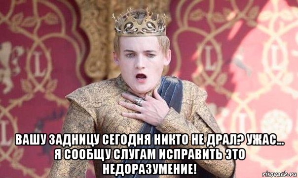  вашу задницу сегодня никто не драл? ужас... я сообщу слугам исправить это недоразумение!