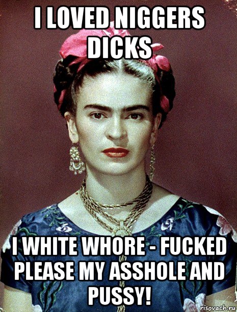 i loved niggers dicks i white whore - fucked please my asshole and pussy!, Мем Magdalena Carmen Frieda Kahlo Ca