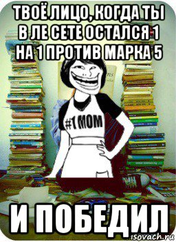 твоё лицо, когда ты в ле сете остался 1 на 1 против марка 5 и победил