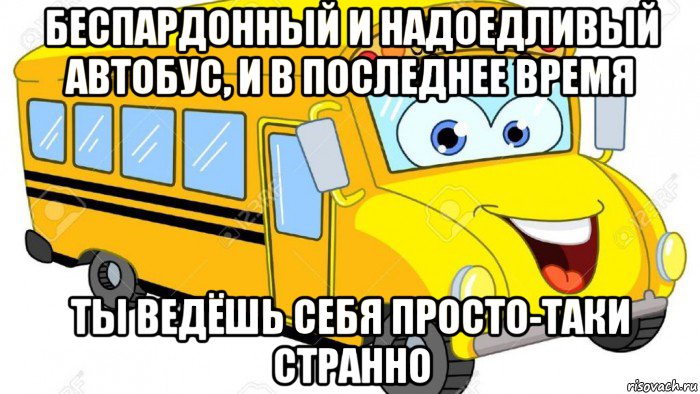 беспардонный и надоедливый автобус, и в последнее время ты ведёшь себя просто-таки странно