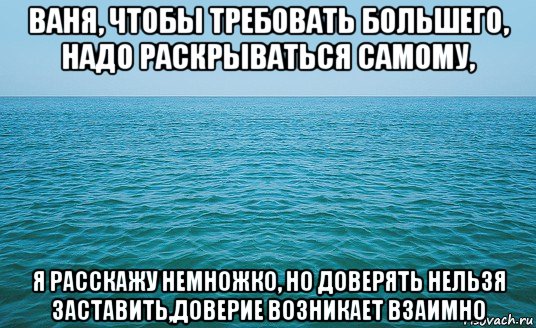 ваня, чтобы требовать большего, надо раскрываться самому, я расскажу немножко, но доверять нельзя заставить,доверие возникает взаимно