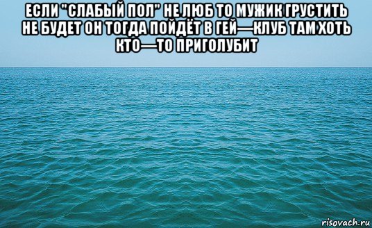 если "слабый пол" не люб то мужик грустить не будет он тогда пойдёт в гей—клуб там хоть кто—то приголубит , Мем Море