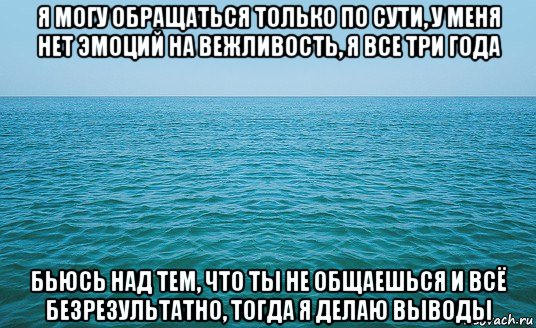 я могу обращаться только по сути, у меня нет эмоций на вежливость, я все три года бьюсь над тем, что ты не общаешься и всё безрезультатно, тогда я делаю выводы, Мем Море