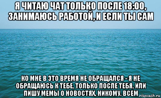 я читаю чат только после 18:00, занимаюсь работой, и если ты сам ко мне в это время не обращался - я не обращаюсь к тебе, только после тебя, или пишу мемы о новостях, никому, всем