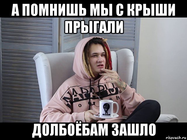 а помнишь мы с крыши прыгали долбоёбам зашло