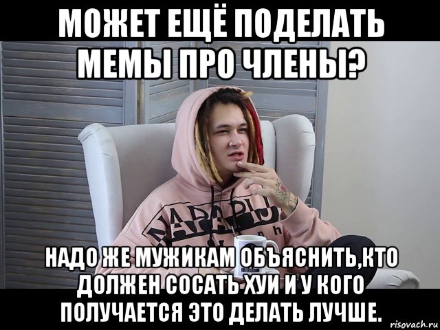 может ещё поделать мемы про члены? надо же мужикам объяснить,кто должен сосать хуи и у кого получается это делать лучше.