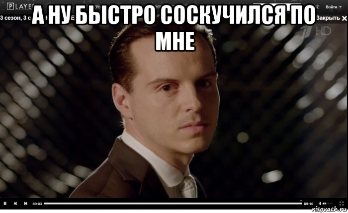 а ну быстро соскучился по мне 